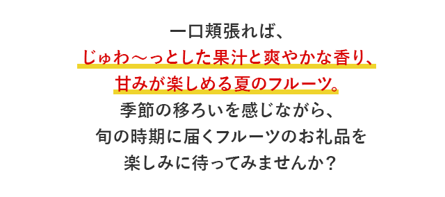 一口頬張れば、じゅわ～っとした果汁と爽やかな香り、甘みが楽しめる夏のフルーツ。季節の移ろいを感じながら、旬の時期に届くフルーツのお礼品を楽しみに待ってみませんか？