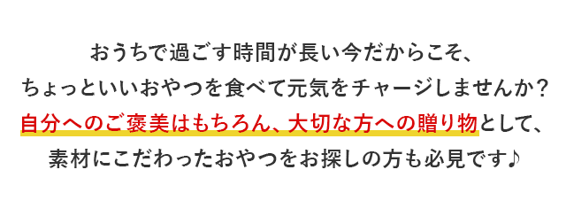 おうちで過ごす時間が長い今だからこそ、ちょっといいおやつを食べて元気をチャージしませんか？自分へのご褒美はもちろん、大切な方への贈り物として、素材にこだわったおやつをお探しの方も必見です♪