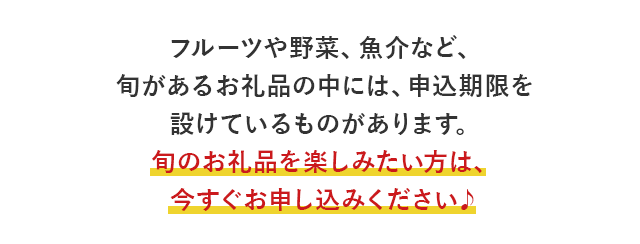 フルーツや野菜、魚介など、旬があるお礼品の中には、申込期限を設けているものがあります。旬のお礼品を楽しみたい方は、今すぐお申し込みください♪、
