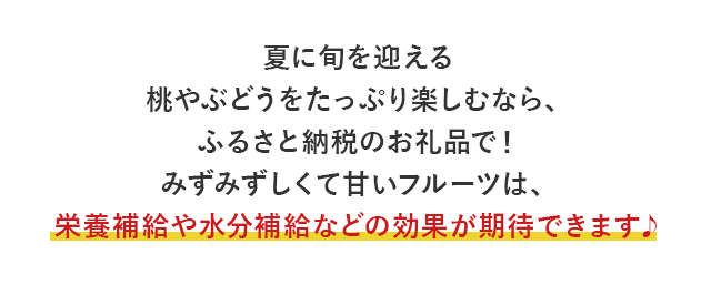 夏に旬を迎える桃やぶどうをたっぷり楽しむなら、ふるさと納税のお礼品で！ みずみずしくて甘いフルーツは、栄養補給や水分補給などの効果が期待できます♪