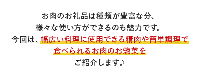 お肉のお礼品は種類が豊富な分、様々な使い方ができるのも魅力です。今回は、幅広い料理に使用できる精肉や簡単調理で食べられるお肉のお惣菜をご紹介します♪