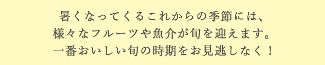 暑くなってくるこれからの季節には、様々なフルーツや魚介が旬を迎えます。一番おいしい旬の時期をお見逃しなく！