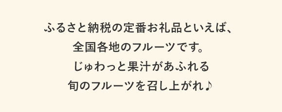 ふるさと納税の定番お礼品といえば、全国各地のフルーツです。じゅわっと果汁があふれる旬のフルーツを召し上がれ♪