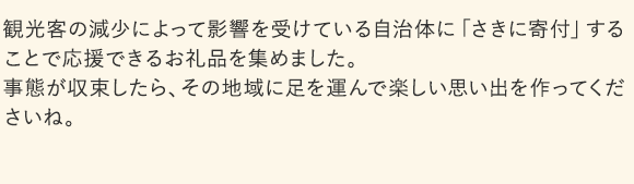 観光客の減少によって影響を受けている自治体に「さきに寄付」することで応援できるお礼品を集めました。事態が収束したら、その地域に足を運んで楽しい思い出を作ってくださいね。