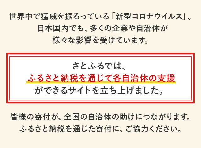 世界中で猛威を振るっている「新型コロナウイルス」。日本国内でも、多くの企業や自治体が様々な影響を受けています。
			さとふるでは、ふるさと納税を通じて各自治体の支援ができるサイトを立ち上げました。
			皆様の寄付が、全国の自治体の助けにつながります。ふるさと納税を通じた寄付に、ご協力ください。