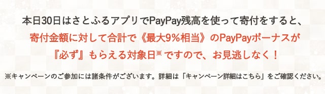 本日30日はさとふるアプリでPayPay残高を使って寄付をすると、寄付金額に対して合計で《最大9％相当》のPayPayボーナスが『必ず』もらえる対象日(※)ですので、お見逃しなく！※キャンペーンのご参加には諸条件がございます。詳細は各キャンペーンページをご確認ください。