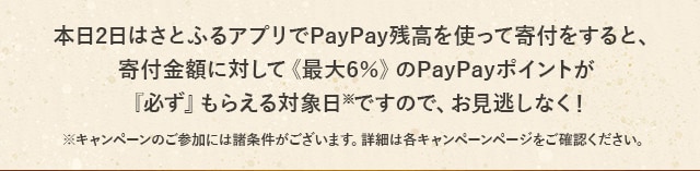 本日2日はさとふるアプリでPayPay残高を使って寄付をすると、寄付金額に対して《最大6％》のPayPayポイントが『必ず』もらえる対象日(※)ですので、お見逃しなく！
			※キャンペーンのご参加には諸条件がございます。詳細は各キャンペーンページをご確認ください。