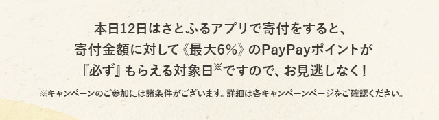 本日12日はさとふるアプリで寄付をすると、寄付金額に対して《最大6％》のPayPayポイントが『必ず』もらえる対象日(※)ですので、お見逃しなく！
			※キャンペーンのご参加には諸条件がございます。詳細は各キャンペーンページをご確認ください。