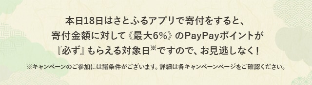 さらに、本日18日はさとふるアプリでPayPay残高を使って寄付をすると、寄付金額に対して《最大6％》のPayPayポイントが『必ず』もらえる対象日(※)ですので、お見逃しなく！
			※キャンペーンのご参加には諸条件がございます。詳細は各キャンペーンページをご確認ください。