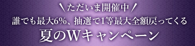 ＼ただいま開催中！／誰でも最大6%、抽選で最大全額もらえる夏のWキャンペーン