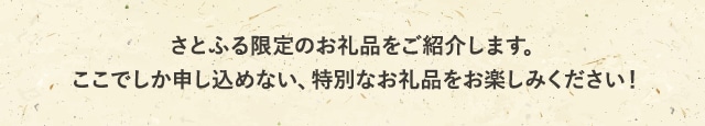 さとふる限定のお礼品をご紹介します。ここでしか申し込めない、特別なお礼品をお楽しみください！