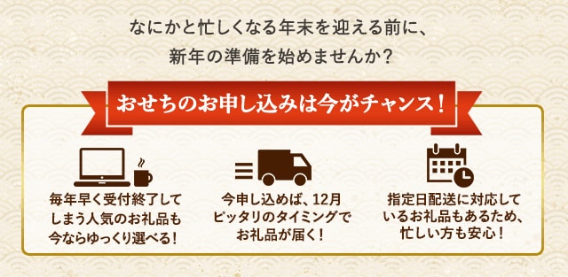 ★おせちのお申し込みは今がチャンス！★・毎年早く受付終了してしまう人気のお礼品も今ならゆっくり選べる！・今申し込めば、12月ピッタリのタイミングでお礼品が届く！・指定日配送に対応しているお礼品もあるため、忙しい方も安心！