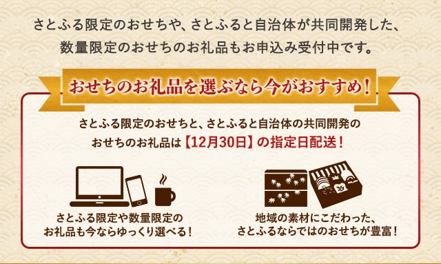 さとふる限定のおせちや、さとふると自治体が共同開発した、数量限定のおせちのお礼品もお申込み受付中です。★おせちのお礼品を選ぶなら今がおすすめ！★・さとふる限定のおせちと、さとふると自治体の共同開発のおせちのお礼品は【12月30日】の指定日配送！・さとふる限定や数量限定のお礼品も今ならゆっくり選べる！・地域の素材にこだわった、さとふるならではのおせちが豊富！