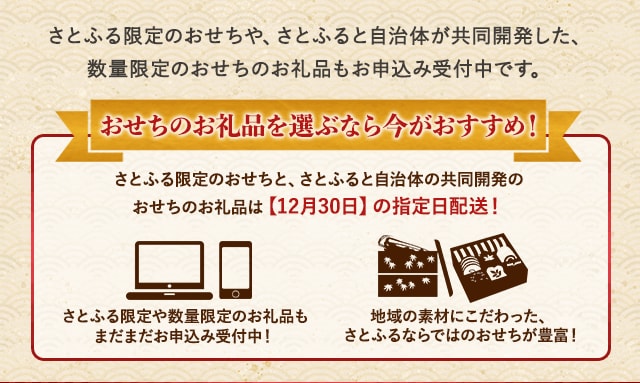 さとふる限定のおせちや、さとふると自治体が共同開発した、数量限定のおせちのお礼品もお申込み受付中です。★おせちのお礼品を選ぶなら今がおすすめ！★・さとふる限定のおせちと、さとふると自治体の共同開発のおせちのお礼品は【12月30日】の指定日配送！・さとふる限定や数量限定のお礼品もまだまだお申込み受付中！・地域の素材にこだわった、さとふるならではのおせちが豊富！