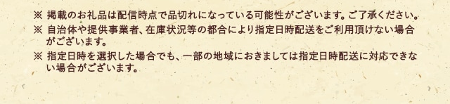 ※ 掲載のお礼品は配信時点で品切れになっている可能性がございます。ご了承ください。
							※ 自治体や提供事業者、在庫状況等の都合により指定日時配送をご利用頂けない場合がございます。
							※ 指定日時を選択した場合でも、一部の地域におきましては指定日時配送に対応できない場合がございます。