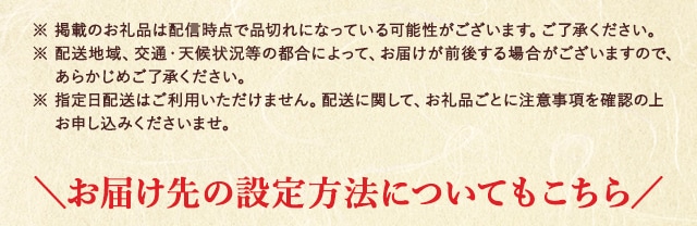 ※ 掲載のお礼品は配信時点で品切れになっている可能性がございます。ご了承ください。
							※ 配送地域、交通・天候状況等の都合によって、お届けが前後する場合がございますので、あらかじめご了承ください。
							※ 指定日配送はご利用いただけません。配送に関して、お礼品ごとに注意事項を確認の上お申し込みくださいませ。
							＼お届け先の設定方法についてもこちら／