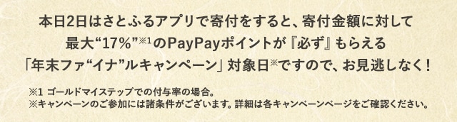 本日2日はさとふるアプリで寄付をすると、寄付金額に対して最大《17％》(※1)のPayPayポイントが『必ず』もらえる「年末ファイナルキャンペーン」対象日(※)ですので、お見逃しなく！