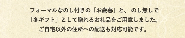 フォーマルなのし付きの「お歳暮」と、のし無しの「冬ギフト」として贈れるお礼品をご用意しました。ご自宅以外の住所への配送も対応可能です。