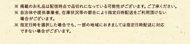 ※ 掲載のお礼品は配信時点で品切れになっている可能性がございます。ご了承ください。
							※ 自治体や提供事業者、在庫状況等の都合により指定日時配送をご利用頂けない場合がございます。
							※ 指定日時を選択した場合でも、一部の地域におきましては指定日時配送に対応できない場合がございます。