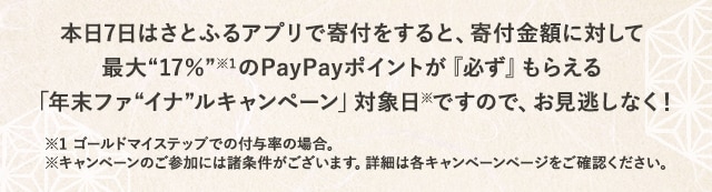 本日7日はさとふるアプリで寄付をすると、寄付金額に対して最大《17％》(※1)のPayPayポイントが『必ず』もらえる「年末ファイナルキャンペーン」対象日(※)ですので、お見逃しなく！