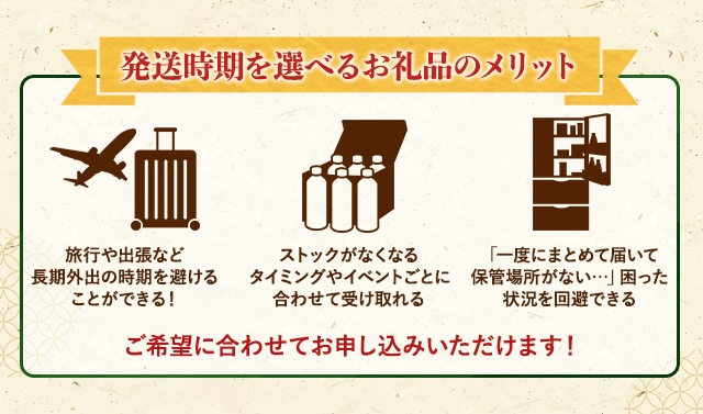 ★発送時期を選べるお礼品のメリット★
			⇒旅行や出張など長期外出の時期を避けることができる！
			⇒ストックがなくなるタイミングやイベントごとに合わせて受け取れる
			⇒「一度にまとめて届いて保管場所がない…」困った状況を回避できる
			ご希望に合わせてお申込みいただけます！