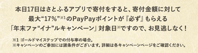 本日17日はさとふるアプリで寄付をすると、寄付金額に対して最大《17％》(※1)の
PayPayポイントが『必ず』もらえる「年末ファイナルキャンペーン」対象日(※)ですので、お見逃しなく！