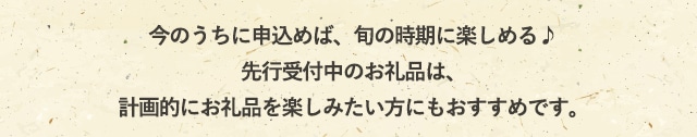 今のうちに申込めば、旬の時期に楽しめる♪
            先行受付中のお礼品は、計画的にお礼品を楽しみたい方にもおすすめです。