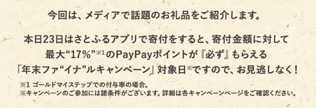 今回は、メディアで話題のお礼品をご紹介します。
			さらに、本日23日はさとふるアプリで寄付をすると、寄付金額に対して最大《17％》(※1)のPayPayポイントが『必ず』もらえる「年末ファイナルキャンペーン」対象日(※)ですので、お見逃しなく！※1 ゴールドマイステップでの付与率の場合。
			※キャンペーンのご参加には諸条件がございます。詳細は各キャンペーンページをご確認ください。