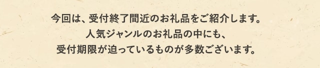今回は、受付終了間近のお礼品をご紹介します。人気ジャンルのお礼品の中にも、受付期限が迫っているものが多数ございます。