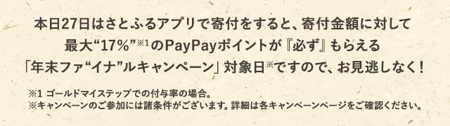 本日27日はさとふるアプリで寄付をすると、寄付金額に対して最大《17％》(※1)のPayPayポイントが『必ず』もらえる「年末ファイナルキャンペーン」対象日(※)ですので、お見逃しなく！
			※1 ゴールドマイステップでの付与率の場合。
			※キャンペーンのご参加には諸条件がございます。詳細は各キャンペーンページをご確認ください。