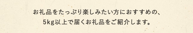 お礼品をたっぷり楽しみたい方におすすめの、5kg以上で届くお礼品をご紹介します。