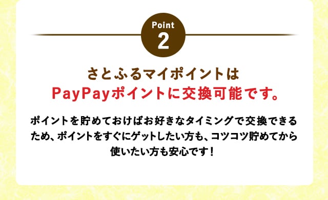 POINT2さとふるマイポイントはPayPayポイントに交換可能です。
			ポイントを貯めておけばお好きなタイミングで交換できるため、ポイントをすぐにゲットしたい方も、コツコツ貯めてから使いたい方も安心です！