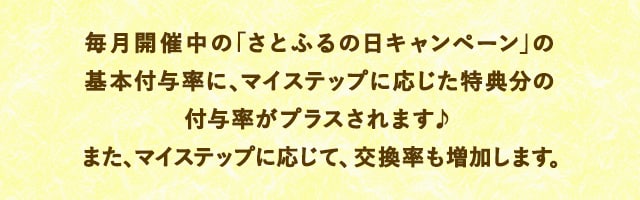 毎月開催中の「さとふるの日キャンペーン」の基本付与率に、マイステップに応じた特典分の付与率がプラスされます♪また、マイステップに応じて、交換率も増加します。