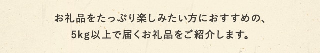 お礼品をたっぷり楽しみたい方におすすめの、5kg以上で届くお礼品をご紹介します。