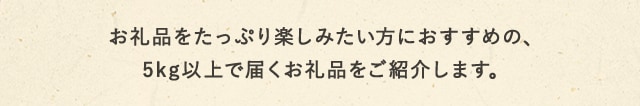 お礼品をたっぷり楽しみたい方におすすめの、5kg以上で届くお礼品をご紹介します。