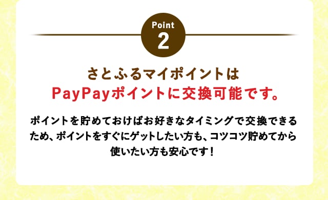 POINT2さとふるマイポイントはPayPayポイントに交換可能です。
			ポイントを貯めておけばお好きなタイミングで交換できるため、ポイントをすぐにゲットしたい方も、コツコツ貯めてから使いたい方も安心です！