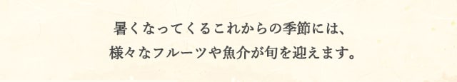 暑くなってくるこれからの季節には、様々なフルーツや魚介が旬を迎えます。