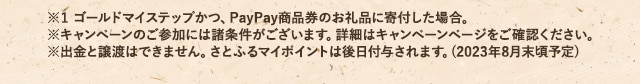 ※1 ゴールドマイステップかつ、PayPay商品券のお礼品に寄付した場合。※ キャンペーンのご参加には諸条件がございます。詳細はキャンペーンページをご確認ください。※ 出金と譲渡はできません。さとふるマイポイントは後日付与されます。(2023年8月末頃予定)(※1)のPayPayポイントがもらえる「【さとふるアプリ限定】必ずもらえる！メガさとふるの日キャンペーン」の対象日(※)ですので、お見逃しなく！