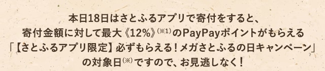 本日18日はさとふるアプリで寄付をすると、寄付金額に対して最大《12％》(※1)のPayPayポイントがもらえる「【さとふるアプリ限定】必ずもらえる！メガさとふるの日キャンペーン」の対象日(※)ですので、お見逃しなく！