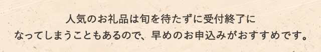 人気のお礼品は旬を待たずに受付終了になってしまうこともあるので、早めのお申込みがおすすめです。