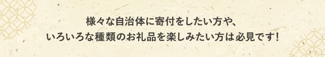 様々な自治体に寄付をしたい方や、いろいろな種類のお礼品を楽しみたい方は必見です！