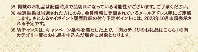 ※ 掲載のお礼品は配信時点で品切れになっている可能性がございます。ご了承ください。※ 抽選結果は当選された方にのみ、会員情報に登録されているメールアドレス宛にご連絡します。さとふるマイポイント履歴詳細の付与予定ポイントには、2023年10月末頃表示される予定です。※ Wチャンスは、キャンペーン条件を満たした上で、「肉カテゴリのお礼品はこちら」の肉カテゴリ一覧のお礼品を申込んだ場合に対象となります。
