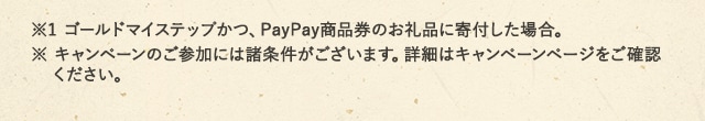 ※1 ゴールドマイステップかつ、PayPay商品券のお礼品に寄付した場合。※ キャンペーンのご参加には諸条件がございます。詳細はキャンペーンページをご確認ください。