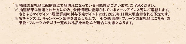 ※ 掲載のお礼品は配信時点で品切れになっている可能性がございます。ご了承ください。※ 抽選結果は当選された方にのみ、会員情報に登録されているメールアドレス宛にご連絡します。さとふるマイポイント履歴詳細の付与予定ポイントには、2023年11月末頃表示される予定です。※ Wチャンスは、キャンペーン条件を満たした上で、「その他 果物・フルーツのお礼品はこちら」の果物・フルーツカテゴリ一覧のお礼品を申込んだ場合に対象となります。