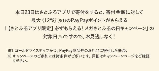 本日23日はさとふるアプリで寄付をすると、寄付金額に対して最大《12％》(※1)のPayPayポイントがもらえる「【さとふるアプリ限定】必ずもらえる！メガさとふるの日キャンペーン」の対象日(※)ですので、お見逃しなく！※1 ゴールドマイステップかつ、PayPay商品券のお礼品に寄付した場合。※ キャンペーンのご参加には諸条件がございます。詳細はキャンペーンページをご確認ください。