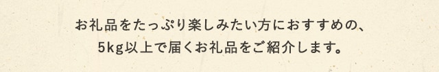 お礼品をたっぷり楽しみたい方におすすめの、5kg以上で届くお礼品をご紹介します。