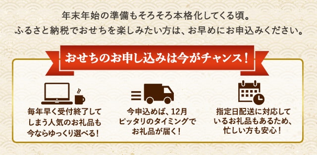 ★おせちのお申込みは今がチャンス！★・毎年早く受付終了してしまう人気のお礼品も今ならゆっくり選べる！・今申込めば、12月ぴったりのタイミングでお礼品が届く！・指定日配送に対応しているお礼品もあるため、忙しい方も安心！