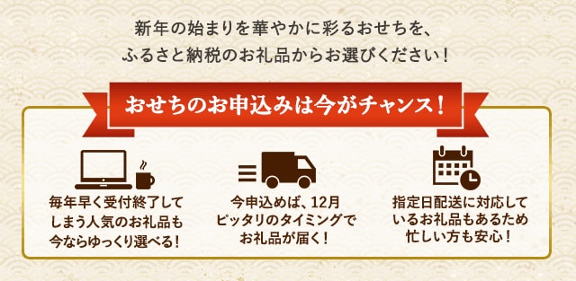 ★おせちのお申込みは今がチャンス！★・毎年早く受付終了してしまう人気のお礼品も今ならゆっくり選べる！・今申込めば、12月ピッタリのタイミングでお礼品が届く！・指定日配送に対応しているお礼品もあるため、忙しい方も安心！何かと忙しくなる前に、年始の準備をお済ませください♪
