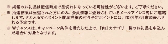 ※ 掲載のお礼品は配信時点で品切れになっている可能性がございます。ご了承ください。※ 抽選結果は当選された方にのみ、会員情報に登録されているメールアドレス宛にご連絡します。さとふるマイポイント履歴詳細の付与予定ポイントには、2024年2月末頃表示される予定です。※ Wチャンスは、キャンペーン条件を満たした上で、「肉」カテゴリ一覧のお礼品を申込んだ場合に対象となります。