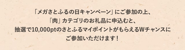 「メガさとふるの日キャンペーン」にご参加の上、「肉」カテゴリのお礼品に申込むと、抽選で10,000ptのさとふるマイポイントがもらえるWチャンスにご参加いただけます！